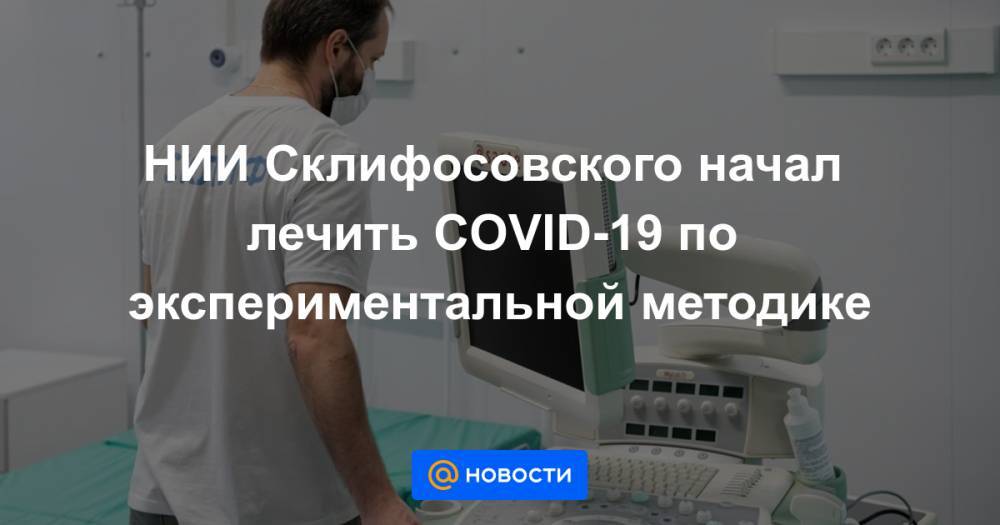 НИИ Склифосовского начал лечить COVID-19 по экспериментальной методике - news.mail.ru - Россия - Москва