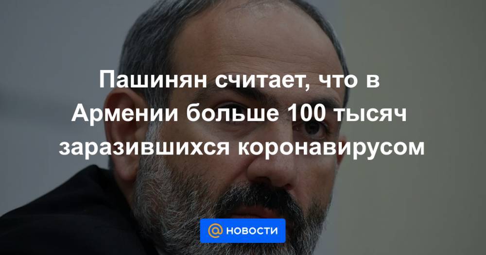 Никол Пашинян - Пашинян считает, что в Армении больше 100 тысяч заразившихся коронавирусом - news.mail.ru - Армения
