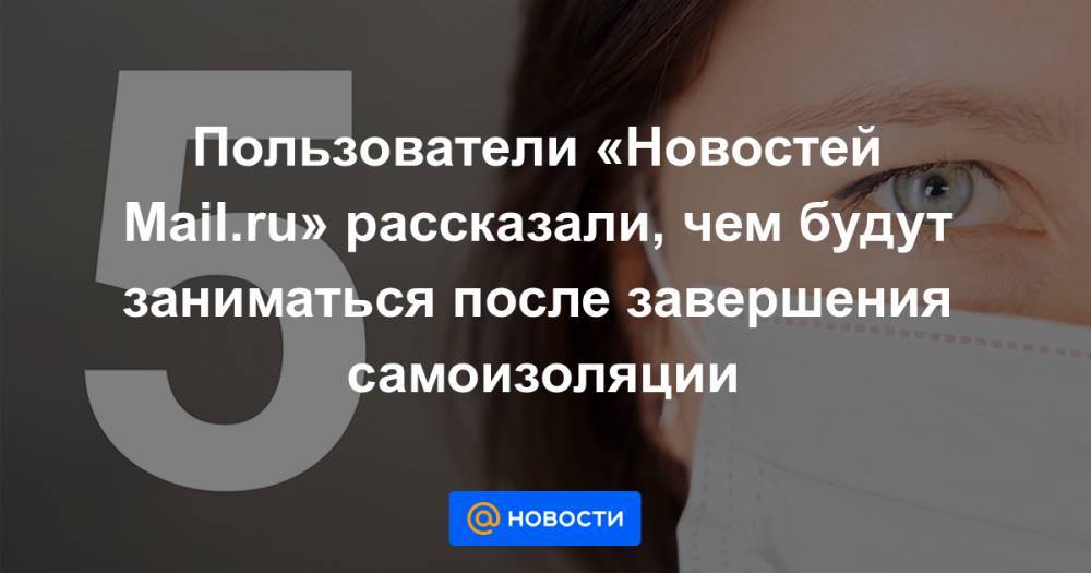 Пользователи «Новостей Mail.ru» рассказали, чем будут заниматься после завершения самоизоляции - news.mail.ru - Россия