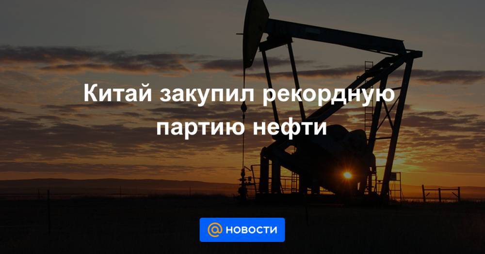 Китай закупил рекордную партию нефти - news.mail.ru - Россия - Китай