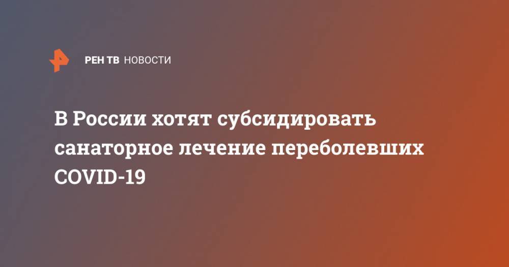 Анна Попова - В России хотят субсидировать санаторное лечение переболевших COVID-19 - ren.tv - Россия