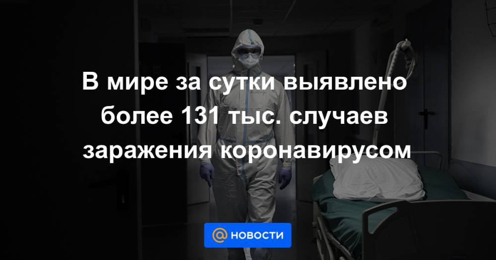 В мире за сутки выявлено более 131 тыс. случаев заражения коронавирусом - news.mail.ru