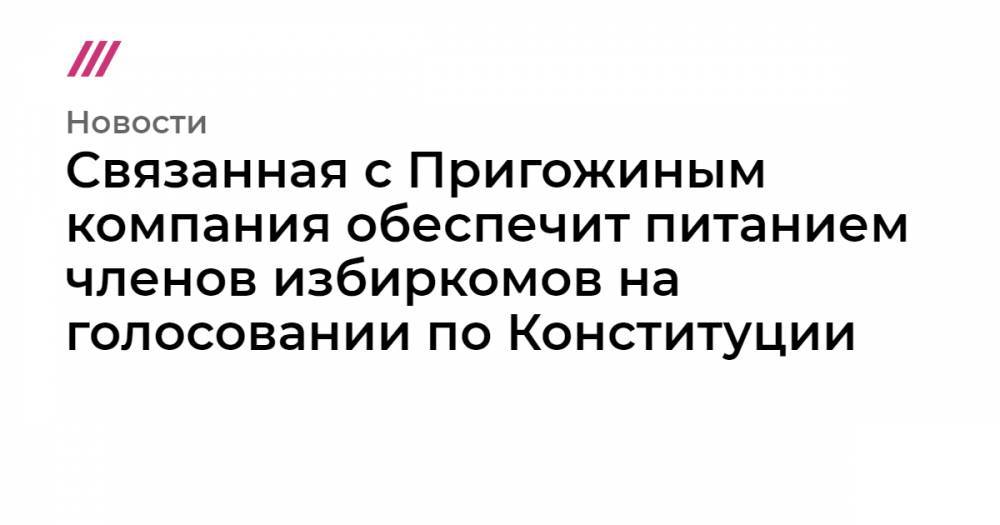 Связанная с Пригожиным компания обеспечит питанием членов избиркомов на голосовании по Конституции - tvrain.ru