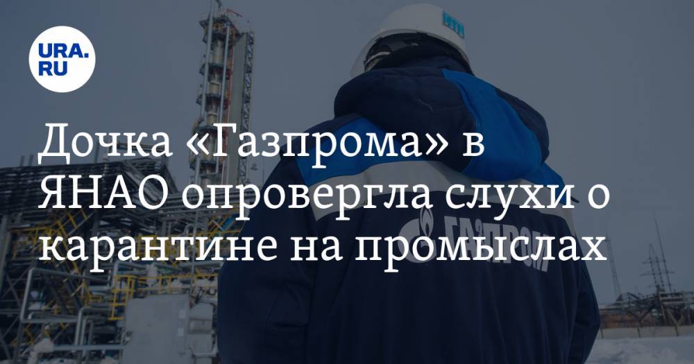 Дочка «Газпрома» в ЯНАО опровергла слухи о карантине на промыслах - ura.news - округ Янао - Ноябрьск