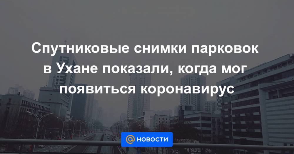 Спутниковые снимки парковок в Ухане показали, когда мог появиться коронавирус - news.mail.ru - Китай - Ухань