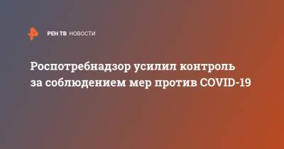 Роспотребнадзор усилил контроль за соблюдением мер против COVID-19 - ren.tv - Москва