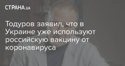 Тодуров заявил, что в Украине уже используют российскую вакцину от коронавируса - strana.ua - Россия - Украина