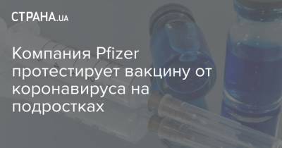 Компания Pfizer протестирует вакцину от коронавируса на подростках - strana.ua - Сша