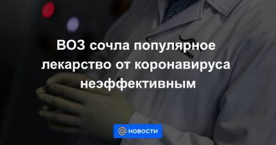 ВОЗ сочла популярное лекарство от коронавируса неэффективным - news.mail.ru