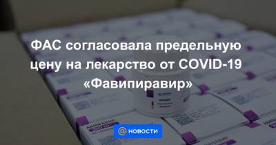 ФАС согласовала предельную цену на лекарство от COVID-19 «Фавипиравир» - news.mail.ru - Россия