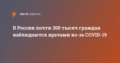 В России почти 300 тысяч граждан наблюдаются врачами из-за COVID-19 - ren.tv - Россия