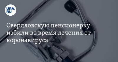 Свердловскую пенсионерку избили во время лечения от коронавируса. Фото - ura.news