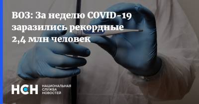 ВОЗ: За неделю COVID-19 заразились рекордные 2,4 млн человек - nsn.fm