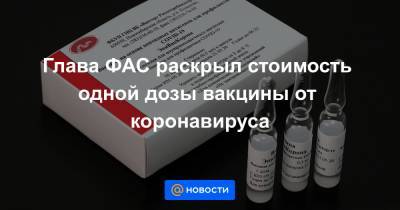 Глава ФАС раскрыл стоимость одной дозы вакцины от коронавируса - news.mail.ru - Россия