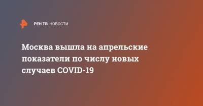 Сергей Собянин - Москва вышла на апрельские показатели по числу новых случаев COVID-19 - ren.tv - Москва