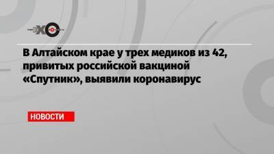 В Алтайском крае у трех медиков из 42, привитых российской вакциной «Спутник», выявили коронавирус - echo.msk.ru - Алтайский край