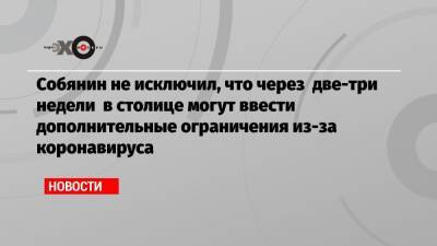 Сергей Собянин - Собянин не исключил, что через две-три недели в столице могут ввести дополнительные ограничения из-за коронавируса - echo.msk.ru - Москва