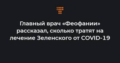 Главный врач «Феофании» рассказал, сколько тратят на лечение Зеленского от COVID-19 - hromadske.ua - Украина