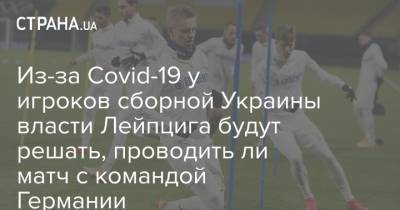 Из-за Covid-19 у игроков сборной Украины власти Лейпцига будут решать, проводить ли матч с командой Германии - strana.ua - Украина - Германия
