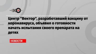 Анна Попова - Ринат Максютов - Центр «Вектор», разработавший вакцину от коронавируса, объявил о готовности начать испытания своего препарата на детях - echo.msk.ru