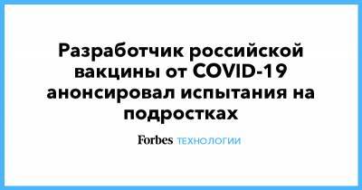 Разработчик российской вакцины от COVID-19 анонсировал испытания на подростках - forbes.ru