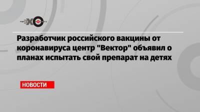 Ринат Максютов - Айдар Ишмухаметов - Разработчик российского вакцины от коронавируса центр «Вектор» объявил о планах испытать свой препарат на детях - echo.msk.ru