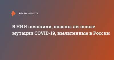 Анна Попова - В НИИ пояснили, опасны ли новые мутации COVID-19, выявленные в России - ren.tv - Россия