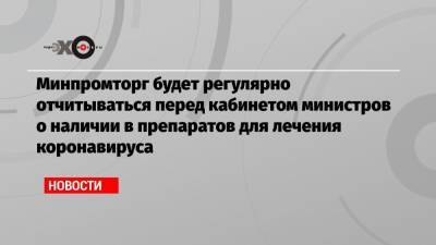Минпромторг будет регулярно отчитываться перед кабинетом министров о наличии в препаратов для лечения коронавируса - echo.msk.ru