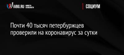 Почти 40 тысяч петербуржцев проверили на коронавирус за сутки - ivbg.ru - Россия - Санкт-Петербург