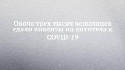 Около трех тысяч челнинцев сдали анализы на антитела к COVID-19 - chelny-izvest.ru - Александр Николаев