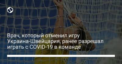 Врач, который отменил игру Украина-Швейцария, ранее разрешал играть с COVID-19 в команде - liga.net - Украина - Швейцария