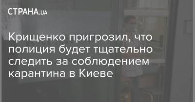 Крищенко пригрозил, что полиция будет тщательно следить за соблюдением карантина в Киеве - strana.ua - Киев