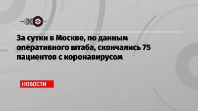 За сутки в Москве, по данным оперативного штаба, скончались 75 пациентов с коронавирусом - echo.msk.ru - Москва