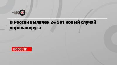 В России выявлен 24 581 новый случай коронавируса - echo.msk.ru - Россия