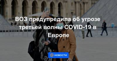 ВОЗ предупредила об угрозе третьей волны COVID-19 в Европе - news.mail.ru
