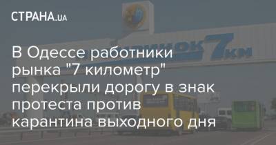 В Одессе работники рынка "7 километр" перекрыли дорогу в знак протеста против карантина выходного дня - strana.ua - Одесса
