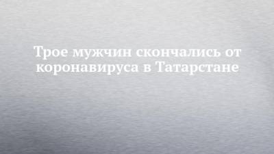 Трое мужчин скончались от коронавируса в Татарстане - chelny-izvest.ru - республика Татарстан