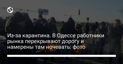Из-за карантина. В Одессе работники рынка перекрывают дорогу и намерены там ночевать: фото - liga.net - Одесса
