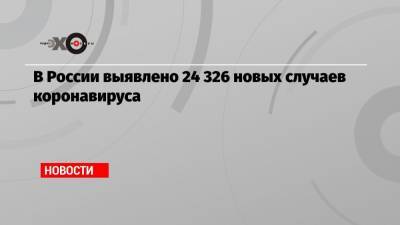 В России выявлено 24 326 новых случаев коронавируса - echo.msk.ru - Россия - Москва