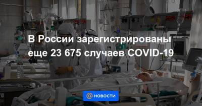 В России зарегистрированы еще 23 675 случаев COVID-19 - news.mail.ru - Россия