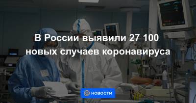 В России выявили 27 100 новых случаев коронавируса - news.mail.ru - Россия