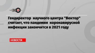 Ринат Максютов - Гендиректор научного центра «Вектор» считает, что пандемия коронавирусной инфекции закончится в 2021 году - echo.msk.ru