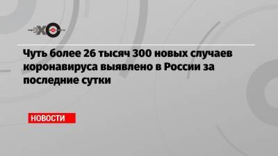 Чуть более 26 тысяч 300 новых случаев коронавируса выявлено в России за последние сутки - echo.msk.ru - Россия - Санкт-Петербург - Москва