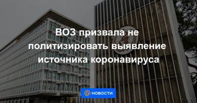 ВОЗ призвала не политизировать выявление источника коронавируса - news.mail.ru - Женева