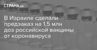В Израиле сделали предзаказ на 1,5 млн доз российской вакцины от коронавируса - strana.ua - Израиль