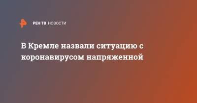 Дмитрий Песков - В Кремле назвали ситуацию с коронавирусом напряженной - ren.tv - Россия