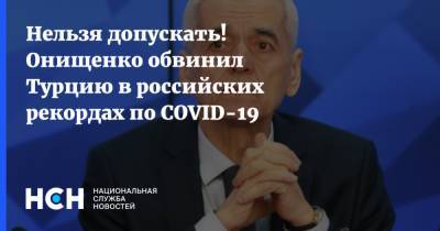 Анна Попова - Геннадий Онищенко - Нельзя допускать! Онищенко обвинил Турцию в российских рекордах по COVID-19 - nsn.fm - Россия - Турция