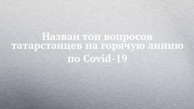 Назван топ вопросов татарстанцев на горячую линию по Covid-19 - chelny-izvest.ru