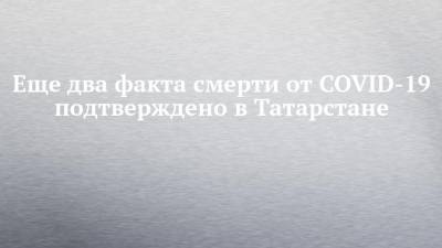 Еще два факта смерти от COVID-19 подтверждено в Татарстане - chelny-izvest.ru - республика Татарстан