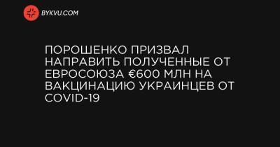 Порошенко призвал направить полученные от Евросоюза €600 млн на вакцинацию украинцев от COVID-19 - bykvu.com - Украина - Евросоюз
